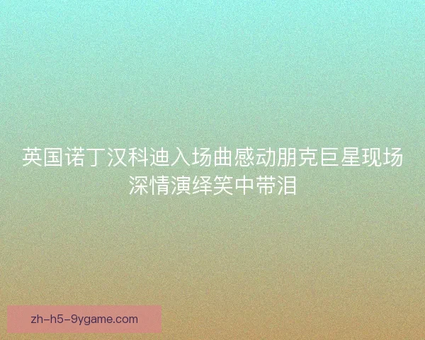 英国诺丁汉科迪入场曲感动朋克巨星现场深情演绎笑中带泪