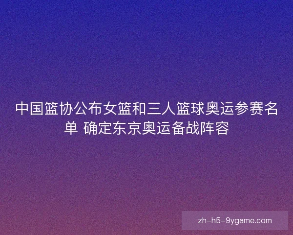 中国篮协公布女篮和三人篮球奥运参赛名单 确定东京奥运备战阵容