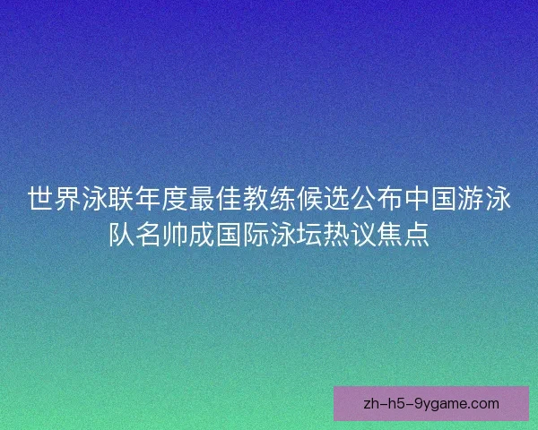 世界泳联年度最佳教练候选公布中国游泳队名帅成国际泳坛热议焦点